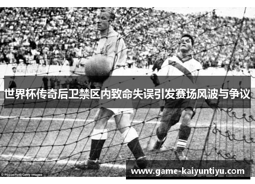 世界杯传奇后卫禁区内致命失误引发赛场风波与争议