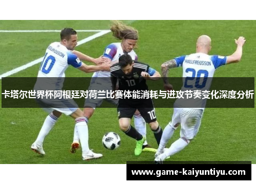 卡塔尔世界杯阿根廷对荷兰比赛体能消耗与进攻节奏变化深度分析