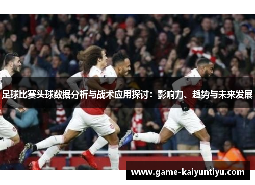 足球比赛头球数据分析与战术应用探讨：影响力、趋势与未来发展