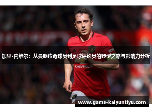 加里·内维尔:从曼联传奇球员到足球评论员的转型之路与影响力分析 加里·内维尔:从曼联传奇球员到足球评论员的转型之路与影响力分析