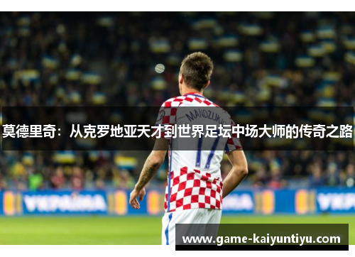 莫德里奇：从克罗地亚天才到世界足坛中场大师的传奇之路