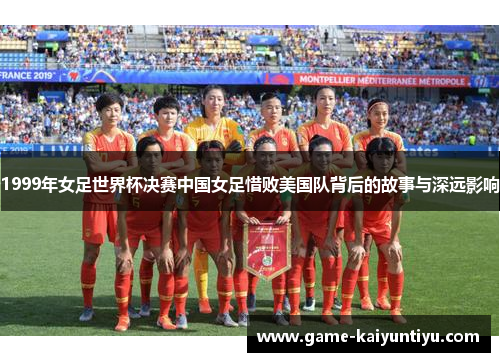 1999年女足世界杯决赛中国女足惜败美国队背后的故事与深远影响