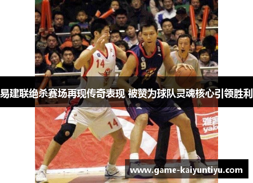 易建联绝杀赛场再现传奇表现 被赞为球队灵魂核心引领胜利