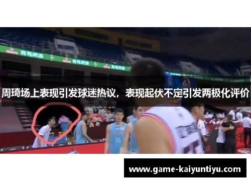 周琦场上表现引发球迷热议，表现起伏不定引发两极化评价