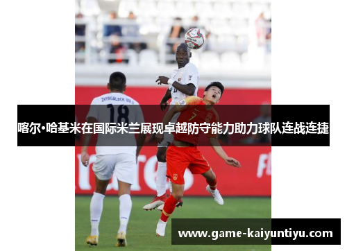 喀尔·哈基米在国际米兰展现卓越防守能力助力球队连战连捷 喀尔·哈基米在国际米兰展现卓越防守能力助力球队连战连捷