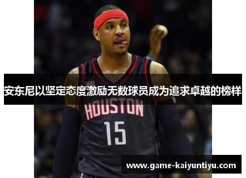 安东尼以坚定态度激励无数球员成为追求卓越的榜样 安东尼以坚定态度激励无数球员成为追求卓越的榜样