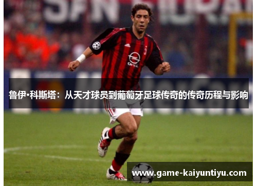 鲁伊·科斯塔：从天才球员到葡萄牙足球传奇的传奇历程与影响
