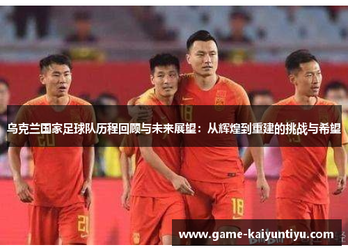 乌克兰国家足球队历程回顾与未来展望：从辉煌到重建的挑战与希望