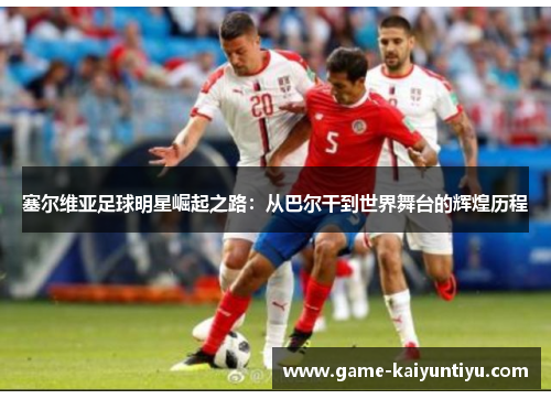 塞尔维亚足球明星崛起之路：从巴尔干到世界舞台的辉煌历程