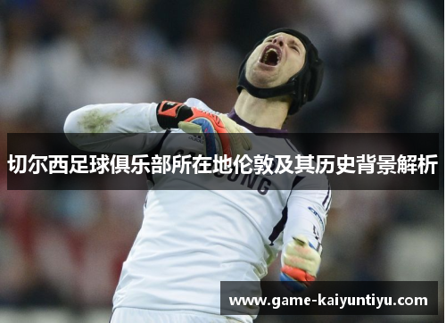切尔西足球俱乐部所在地伦敦及其历史背景解析