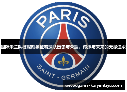 国际米兰队徽深刻象征着球队历史与荣耀,传承与未来的无尽追求 国际米兰队徽深刻象征着球队历史与荣耀,传承与未来的无尽追求