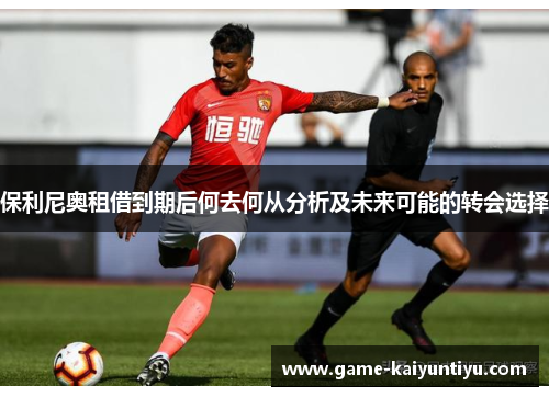 保利尼奥租借到期后何去何从分析及未来可能的转会选择 保利尼奥租借到期后何去何从分析及未来可能的转会选择