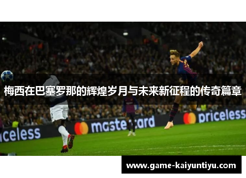 梅西在巴塞罗那的辉煌岁月与未来新征程的传奇篇章 梅西在巴塞罗那的辉煌岁月与未来新征程的传奇篇章