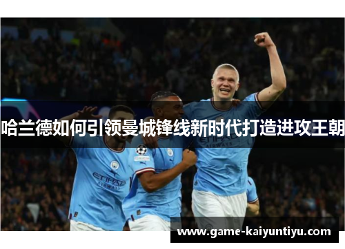 哈兰德如何引领曼城锋线新时代打造进攻王朝