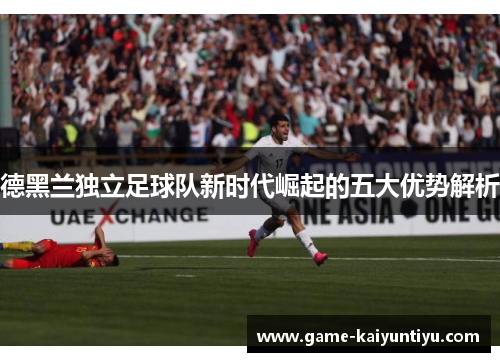 德黑兰独立足球队新时代崛起的五大优势解析 德黑兰独立足球队新时代崛起的五大优势解析