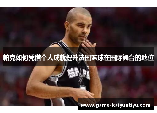帕克如何凭借个人成就提升法国篮球在国际舞台的地位