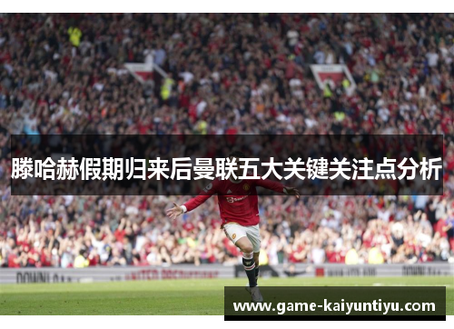 滕哈赫假期归来后曼联五大关键关注点分析 滕哈赫假期归来后曼联五大关键关注点分析