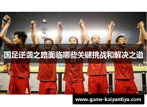 国足逆袭之路面临哪些关键挑战和解决之道 国足逆袭之路面临哪些关键挑战和解决之道