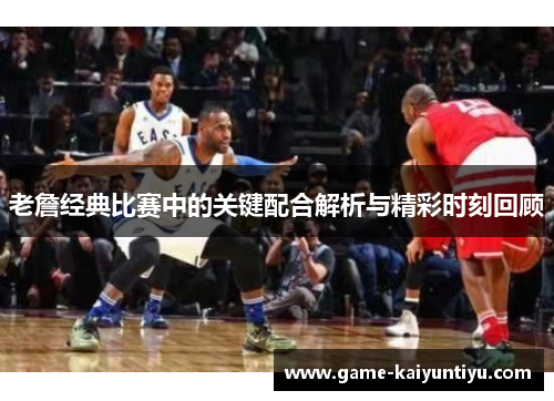 老詹经典比赛中的关键配合解析与精彩时刻回顾