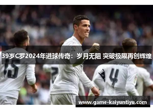 39岁C罗2024年进球传奇：岁月无阻 突破极限再创辉煌