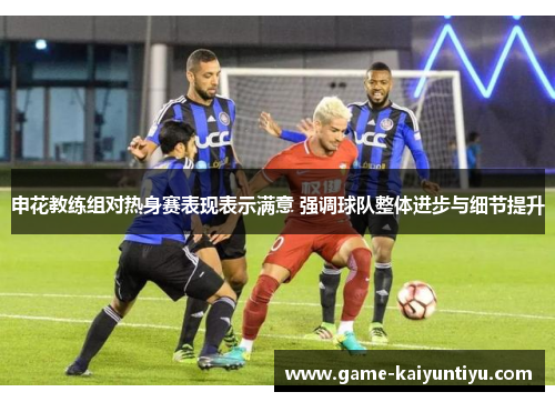 申花教练组对热身赛表现表示满意 强调球队整体进步与细节提升