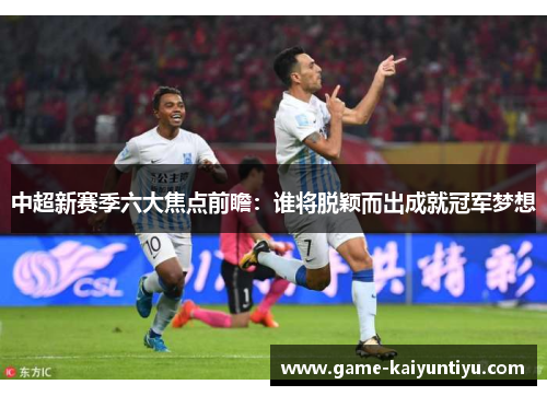 中超新赛季六大焦点前瞻:谁将脱颖而出成就冠军梦想 中超新赛季六大焦点前瞻:谁将脱颖而出成就冠军梦想
