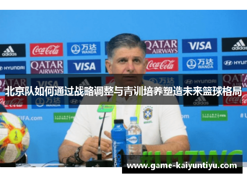 北京队如何通过战略调整与青训培养塑造未来篮球格局