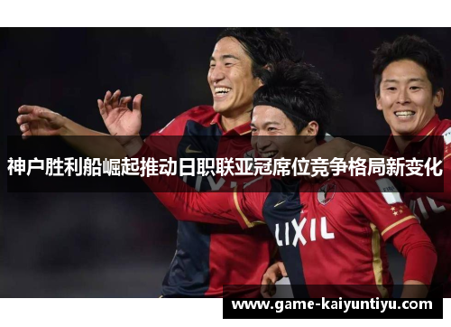 神户胜利船崛起推动日职联亚冠席位竞争格局新变化 神户胜利船崛起推动日职联亚冠席位竞争格局新变化