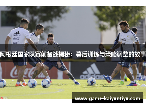 阿根廷国家队赛前备战揭秘：幕后训练与策略调整的故事