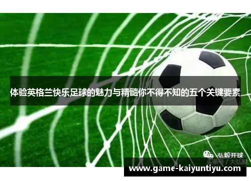 体验英格兰快乐足球的魅力与精髓你不得不知的五个关键要素 体验英格兰快乐足球的魅力与精髓你不得不知的五个关键要素