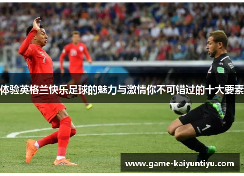 体验英格兰快乐足球的魅力与激情你不可错过的十大要素 体验英格兰快乐足球的魅力与激情你不可错过的十大要素