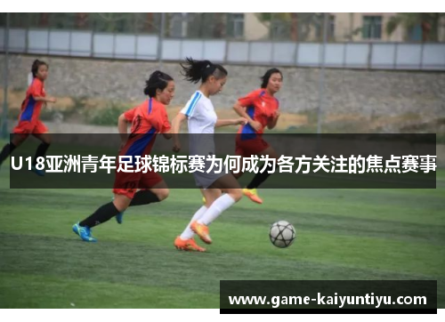 U18亚洲青年足球锦标赛为何成为各方关注的焦点赛事