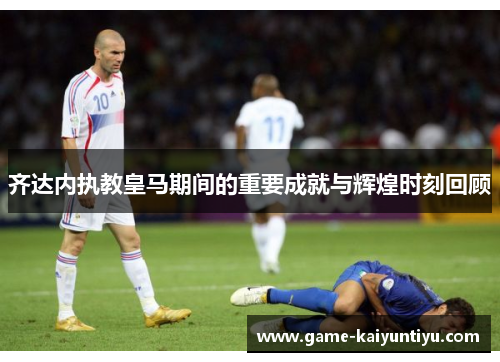 齐达内执教皇马期间的重要成就与辉煌时刻回顾