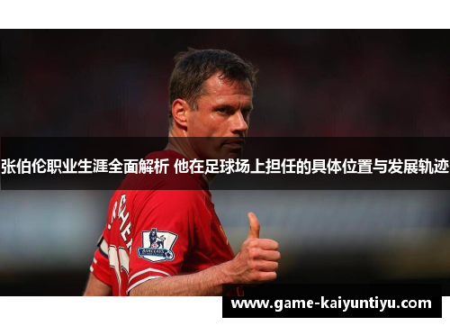 张伯伦职业生涯全面解析 他在足球场上担任的具体位置与发展轨迹